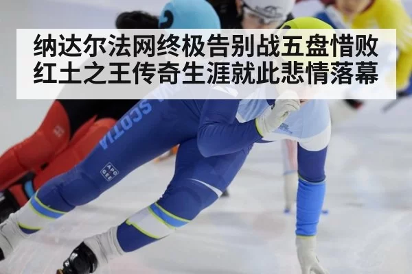 纳达尔法网终极告别战五盘惜败 红土之王传奇生涯就此悲情落幕