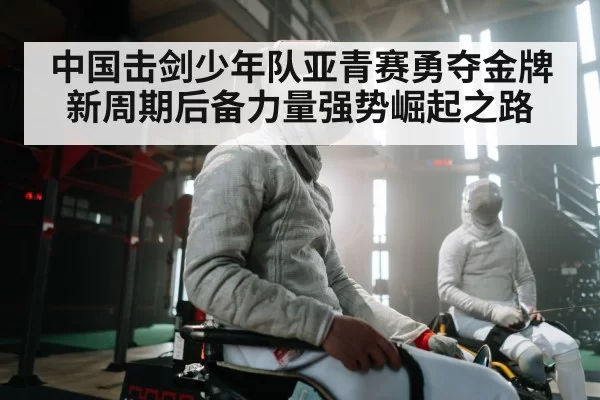 中国击剑少年队亚青赛勇夺金牌新周期后备力量强势崛起之路